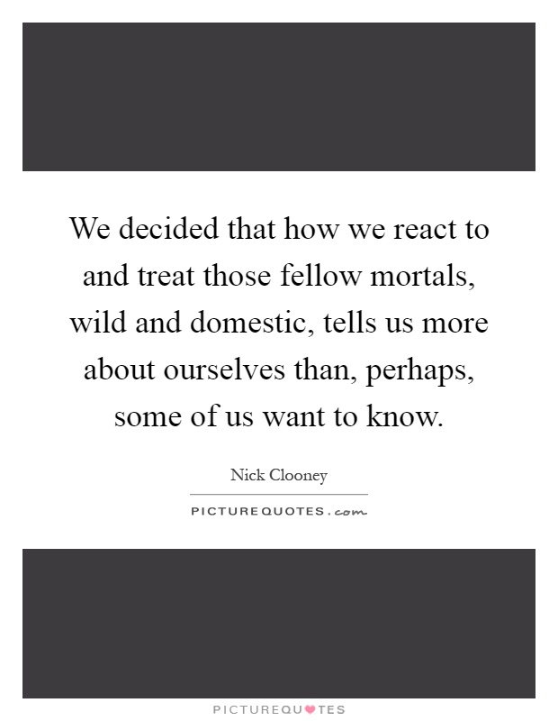 We decided that how we react to and treat those fellow mortals, wild and domestic, tells us more about ourselves than, perhaps, some of us want to know Picture Quote #1