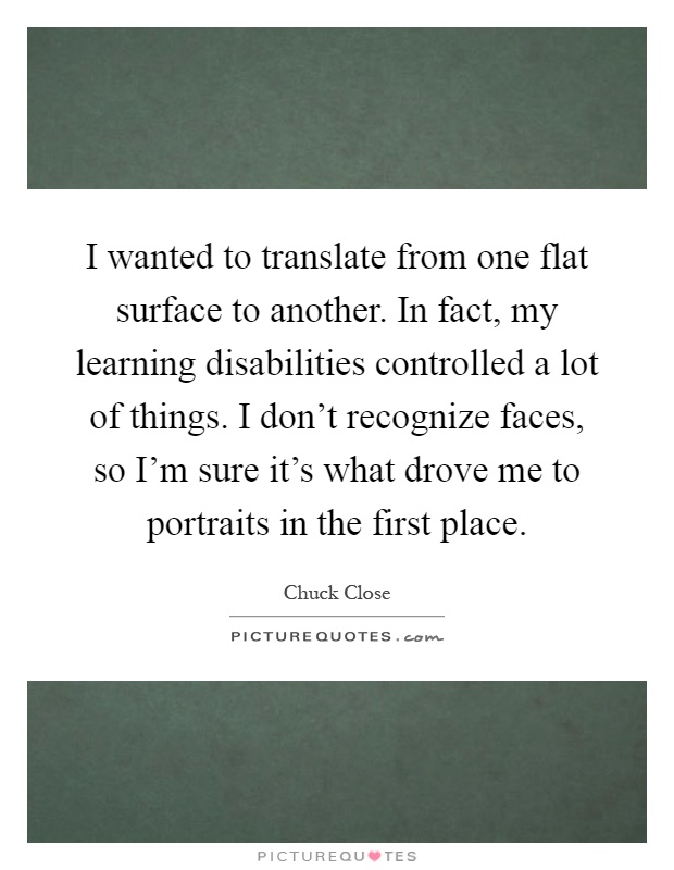 I wanted to translate from one flat surface to another. In fact, my learning disabilities controlled a lot of things. I don't recognize faces, so I'm sure it's what drove me to portraits in the first place Picture Quote #1