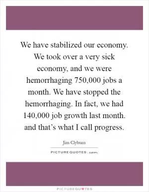 We have stabilized our economy. We took over a very sick economy, and we were hemorrhaging 750,000 jobs a month. We have stopped the hemorrhaging. In fact, we had 140,000 job growth last month. and that’s what I call progress Picture Quote #1