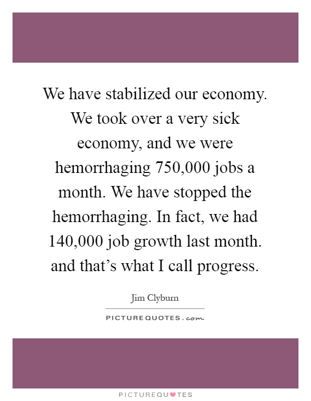 We have stabilized our economy. We took over a very sick economy, and we were hemorrhaging 750,000 jobs a month. We have stopped the hemorrhaging. In fact, we had 140,000 job growth last month. and that's what I call progress Picture Quote #1