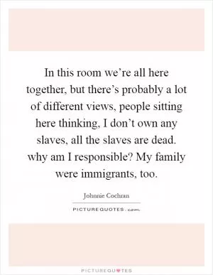 In this room we’re all here together, but there’s probably a lot of different views, people sitting here thinking, I don’t own any slaves, all the slaves are dead. why am I responsible? My family were immigrants, too Picture Quote #1