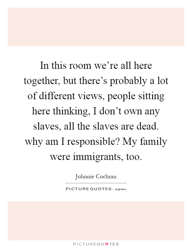 In this room we're all here together, but there's probably a lot of different views, people sitting here thinking, I don't own any slaves, all the slaves are dead. why am I responsible? My family were immigrants, too Picture Quote #1
