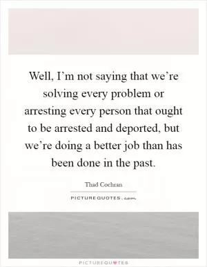 Well, I’m not saying that we’re solving every problem or arresting every person that ought to be arrested and deported, but we’re doing a better job than has been done in the past Picture Quote #1