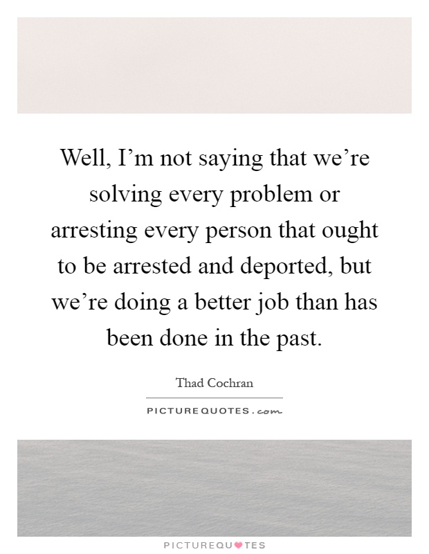 Well, I'm not saying that we're solving every problem or arresting every person that ought to be arrested and deported, but we're doing a better job than has been done in the past Picture Quote #1