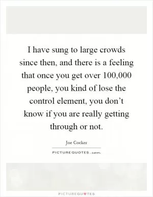 I have sung to large crowds since then, and there is a feeling that once you get over 100,000 people, you kind of lose the control element, you don’t know if you are really getting through or not Picture Quote #1