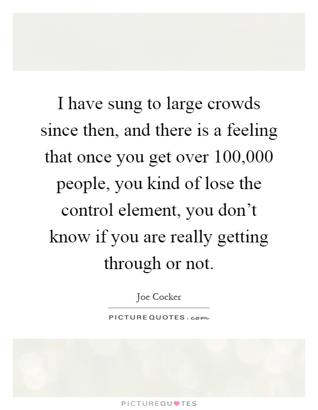 I have sung to large crowds since then, and there is a feeling that once you get over 100,000 people, you kind of lose the control element, you don't know if you are really getting through or not Picture Quote #1