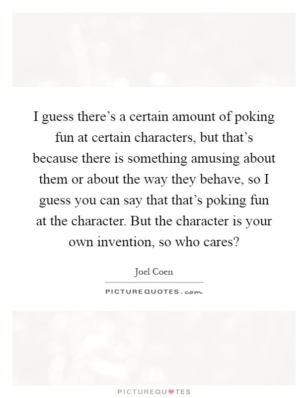 I guess there's a certain amount of poking fun at certain characters, but that's because there is something amusing about them or about the way they behave, so I guess you can say that that's poking fun at the character. But the character is your own invention, so who cares? Picture Quote #1