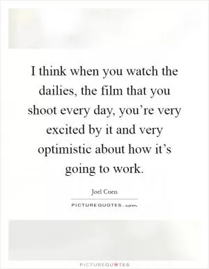 I think when you watch the dailies, the film that you shoot every day, you’re very excited by it and very optimistic about how it’s going to work Picture Quote #1