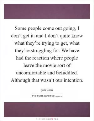 Some people come out going, I don’t get it. and I don’t quite know what they’re trying to get, what they’re struggling for. We have had the reaction where people leave the movie sort of uncomfortable and befuddled. Although that wasn’t our intention Picture Quote #1