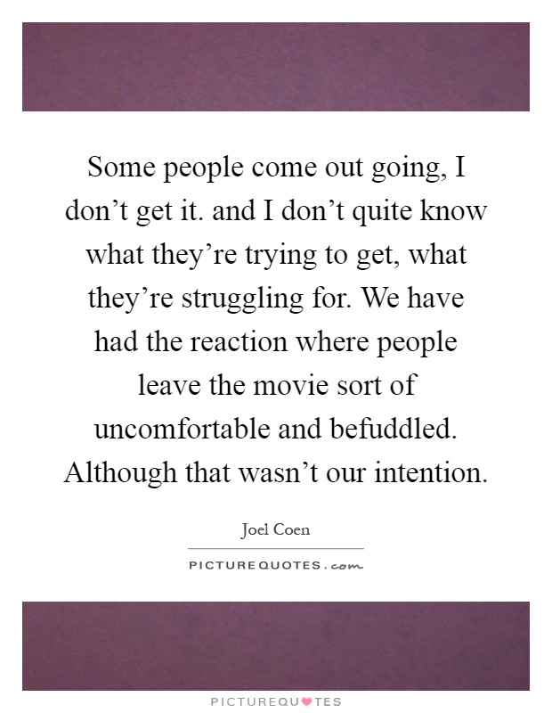 Some people come out going, I don't get it. and I don't quite know what they're trying to get, what they're struggling for. We have had the reaction where people leave the movie sort of uncomfortable and befuddled. Although that wasn't our intention Picture Quote #1