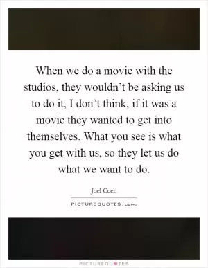 When we do a movie with the studios, they wouldn’t be asking us to do it, I don’t think, if it was a movie they wanted to get into themselves. What you see is what you get with us, so they let us do what we want to do Picture Quote #1