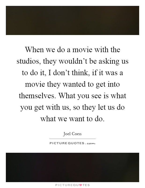 When we do a movie with the studios, they wouldn't be asking us to do it, I don't think, if it was a movie they wanted to get into themselves. What you see is what you get with us, so they let us do what we want to do Picture Quote #1