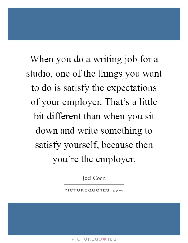 When you do a writing job for a studio, one of the things you want to do is satisfy the expectations of your employer. That's a little bit different than when you sit down and write something to satisfy yourself, because then you're the employer Picture Quote #1