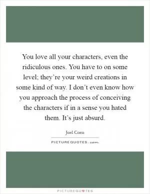 You love all your characters, even the ridiculous ones. You have to on some level; they’re your weird creations in some kind of way. I don’t even know how you approach the process of conceiving the characters if in a sense you hated them. It’s just absurd Picture Quote #1