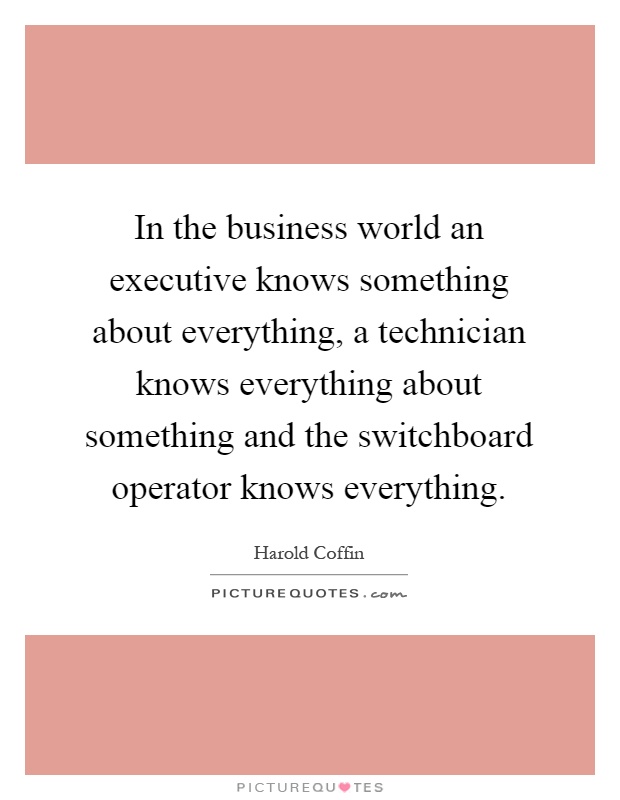 In the business world an executive knows something about everything, a technician knows everything about something and the switchboard operator knows everything Picture Quote #1