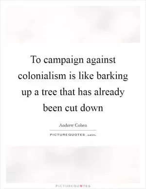 To campaign against colonialism is like barking up a tree that has already been cut down Picture Quote #1