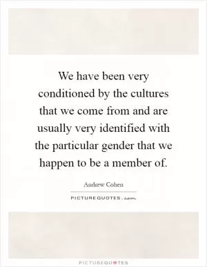 We have been very conditioned by the cultures that we come from and are usually very identified with the particular gender that we happen to be a member of Picture Quote #1