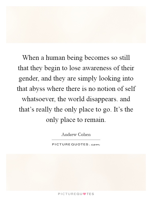 When a human being becomes so still that they begin to lose awareness of their gender, and they are simply looking into that abyss where there is no notion of self whatsoever, the world disappears. and that's really the only place to go. It's the only place to remain Picture Quote #1