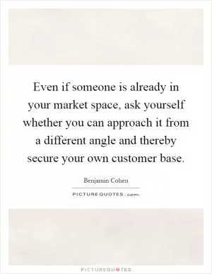 Even if someone is already in your market space, ask yourself whether you can approach it from a different angle and thereby secure your own customer base Picture Quote #1