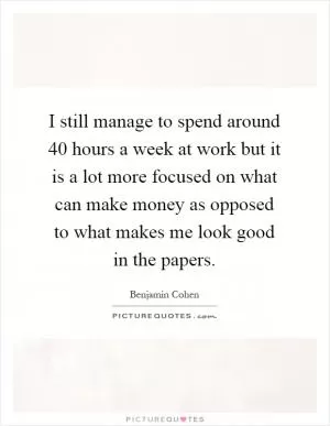 I still manage to spend around 40 hours a week at work but it is a lot more focused on what can make money as opposed to what makes me look good in the papers Picture Quote #1