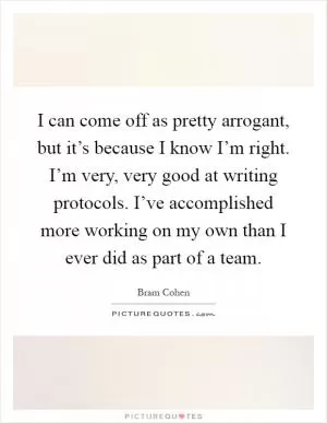 I can come off as pretty arrogant, but it’s because I know I’m right. I’m very, very good at writing protocols. I’ve accomplished more working on my own than I ever did as part of a team Picture Quote #1