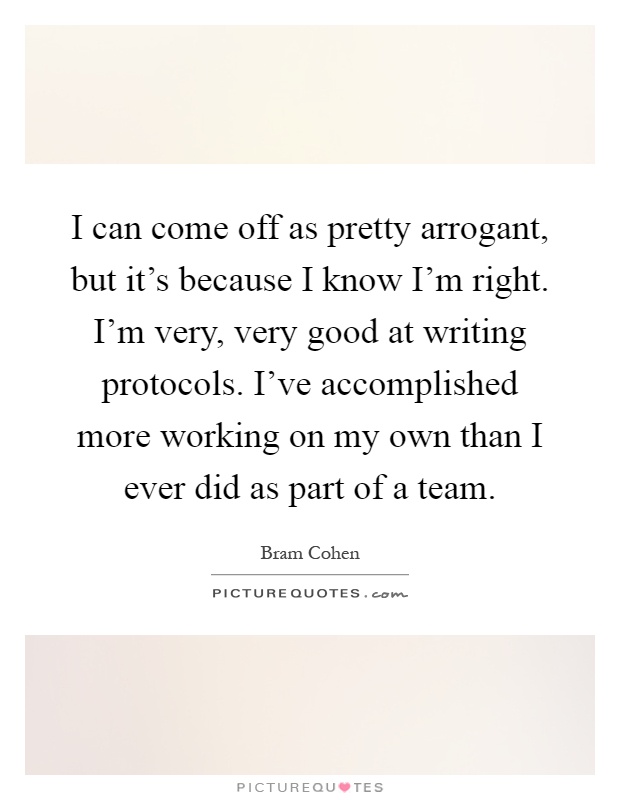 I can come off as pretty arrogant, but it's because I know I'm right. I'm very, very good at writing protocols. I've accomplished more working on my own than I ever did as part of a team Picture Quote #1