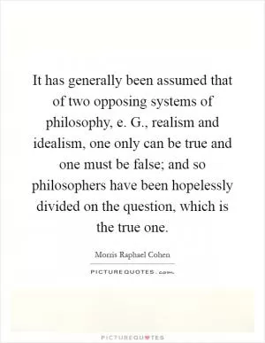 It has generally been assumed that of two opposing systems of philosophy, e. G., realism and idealism, one only can be true and one must be false; and so philosophers have been hopelessly divided on the question, which is the true one Picture Quote #1