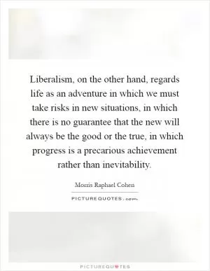 Liberalism, on the other hand, regards life as an adventure in which we must take risks in new situations, in which there is no guarantee that the new will always be the good or the true, in which progress is a precarious achievement rather than inevitability Picture Quote #1