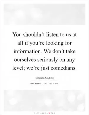 You shouldn’t listen to us at all if you’re looking for information. We don’t take ourselves seriously on any level; we’re just comedians Picture Quote #1