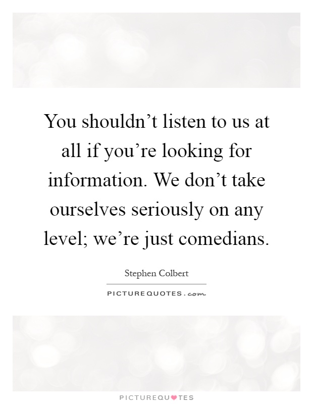 You shouldn't listen to us at all if you're looking for information. We don't take ourselves seriously on any level; we're just comedians Picture Quote #1