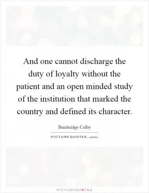 And one cannot discharge the duty of loyalty without the patient and an open minded study of the institution that marked the country and defined its character Picture Quote #1