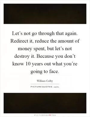 Let’s not go through that again. Redirect it, reduce the amount of money spent, but let’s not destroy it. Because you don’t know 10 years out what you’re going to face Picture Quote #1