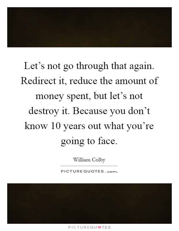 Let's not go through that again. Redirect it, reduce the amount of money spent, but let's not destroy it. Because you don't know 10 years out what you're going to face Picture Quote #1