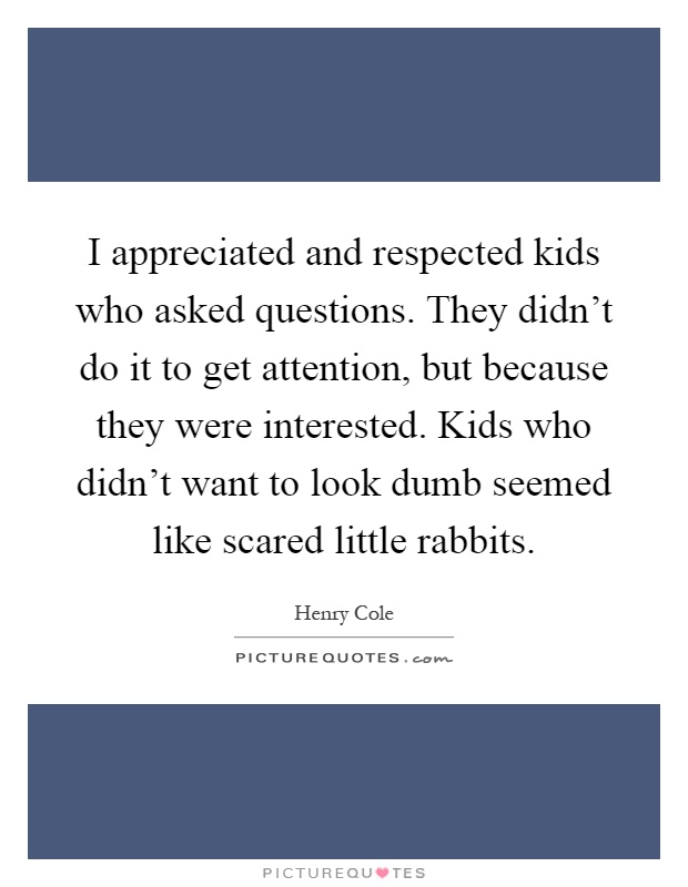 I appreciated and respected kids who asked questions. They didn't do it to get attention, but because they were interested. Kids who didn't want to look dumb seemed like scared little rabbits Picture Quote #1