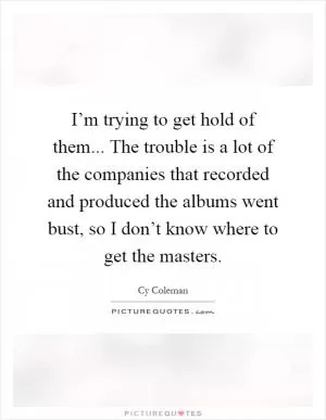 I’m trying to get hold of them... The trouble is a lot of the companies that recorded and produced the albums went bust, so I don’t know where to get the masters Picture Quote #1