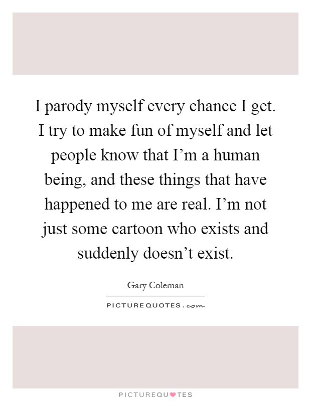 I parody myself every chance I get. I try to make fun of myself and let people know that I'm a human being, and these things that have happened to me are real. I'm not just some cartoon who exists and suddenly doesn't exist Picture Quote #1