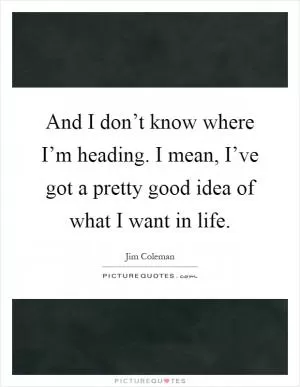 And I don’t know where I’m heading. I mean, I’ve got a pretty good idea of what I want in life Picture Quote #1