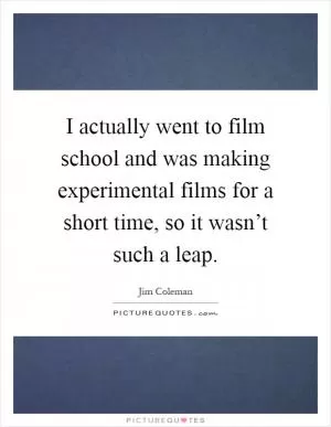 I actually went to film school and was making experimental films for a short time, so it wasn’t such a leap Picture Quote #1