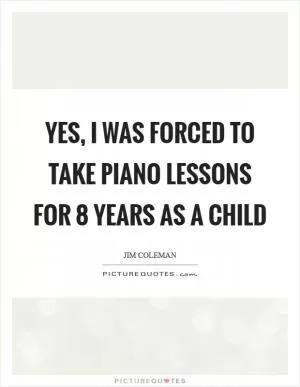 Yes, I was forced to take piano lessons for 8 years as a child Picture Quote #1