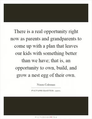 There is a real opportunity right now as parents and grandparents to come up with a plan that leaves our kids with something better than we have; that is, an opportunity to own, build, and grow a nest egg of their own Picture Quote #1
