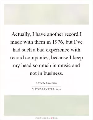 Actually, I have another record I made with them in 1976, but I’ve had such a bad experience with record companies, because I keep my head so much in music and not in business Picture Quote #1