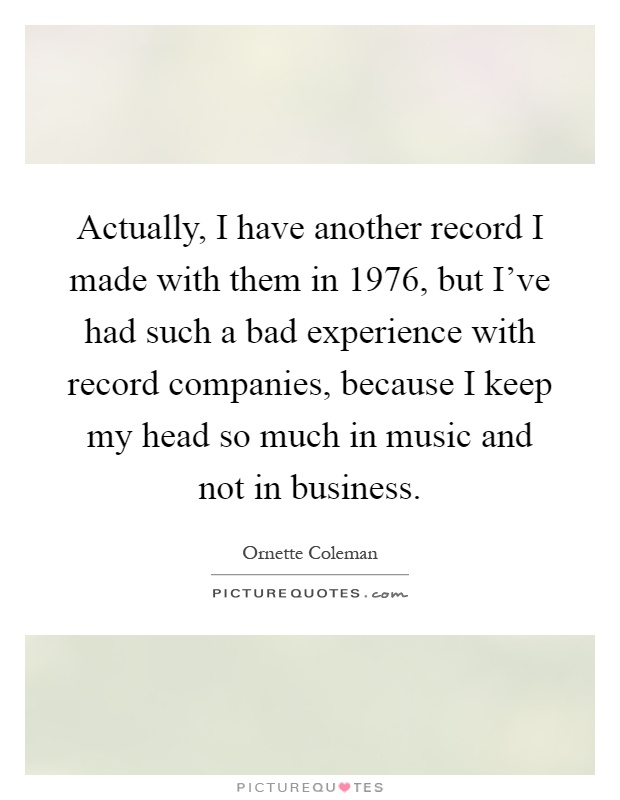 Actually, I have another record I made with them in 1976, but I've had such a bad experience with record companies, because I keep my head so much in music and not in business Picture Quote #1