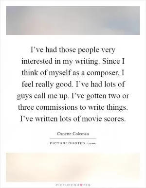 I’ve had those people very interested in my writing. Since I think of myself as a composer, I feel really good. I’ve had lots of guys call me up. I’ve gotten two or three commissions to write things. I’ve written lots of movie scores Picture Quote #1