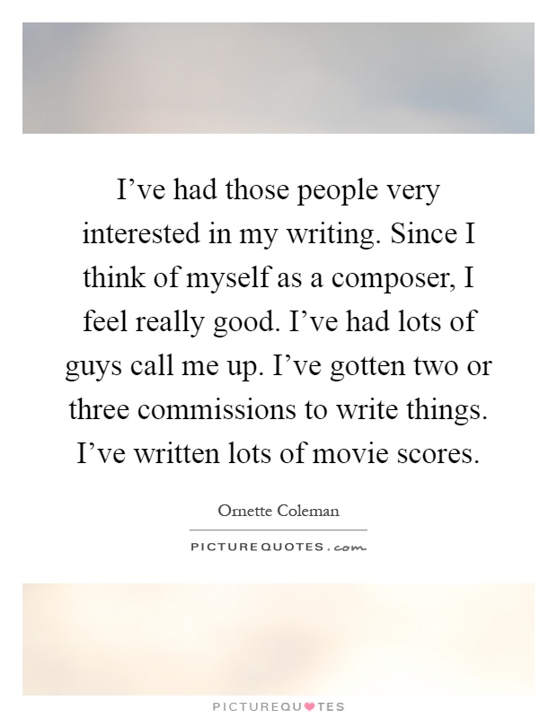 I've had those people very interested in my writing. Since I think of myself as a composer, I feel really good. I've had lots of guys call me up. I've gotten two or three commissions to write things. I've written lots of movie scores Picture Quote #1