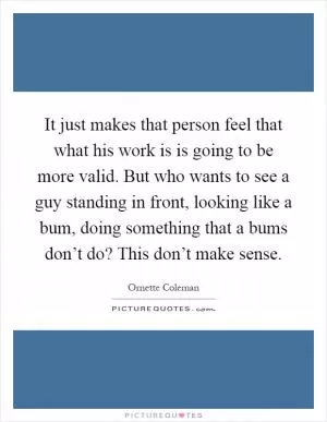 It just makes that person feel that what his work is is going to be more valid. But who wants to see a guy standing in front, looking like a bum, doing something that a bums don’t do? This don’t make sense Picture Quote #1