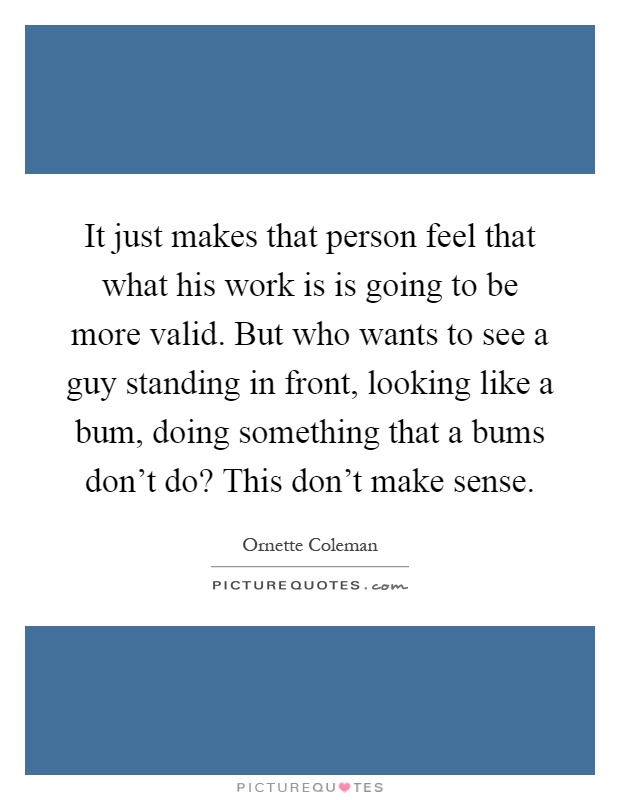 It just makes that person feel that what his work is is going to be more valid. But who wants to see a guy standing in front, looking like a bum, doing something that a bums don't do? This don't make sense Picture Quote #1