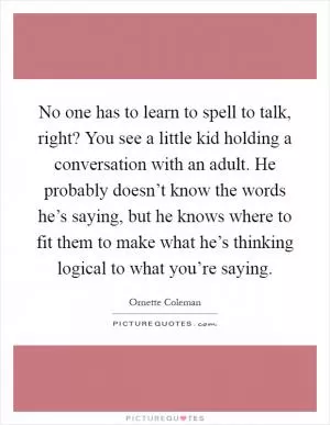 No one has to learn to spell to talk, right? You see a little kid holding a conversation with an adult. He probably doesn’t know the words he’s saying, but he knows where to fit them to make what he’s thinking logical to what you’re saying Picture Quote #1
