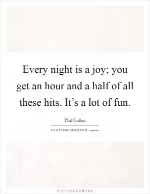 Every night is a joy; you get an hour and a half of all these hits. It’s a lot of fun Picture Quote #1