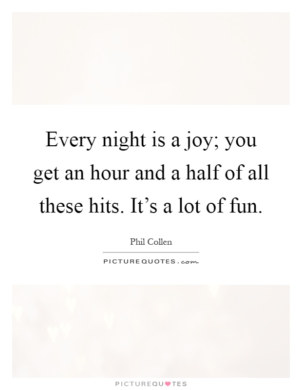 Every night is a joy; you get an hour and a half of all these hits. It's a lot of fun Picture Quote #1