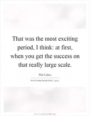 That was the most exciting period, I think: at first, when you get the success on that really large scale Picture Quote #1